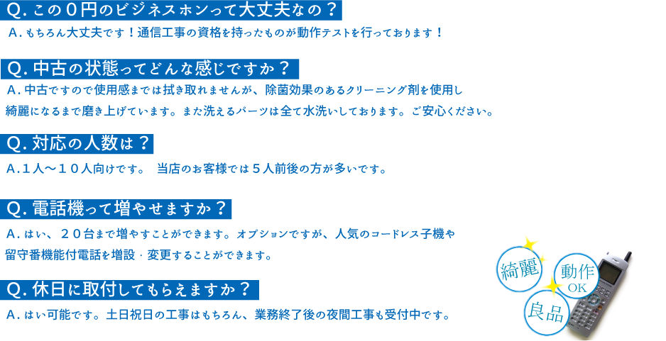 Ｑ.この０円のビジネスホンって大丈夫なの＞　Ａ.もちろん大丈夫です！通信工事の資格を持ったものが動作テストを行っております！Ｑ.中古の状態ってどんな感じですが？Ａ.中古ですので使用感までは拭き取れませんが、除菌効果のあるクリーニング材を使用しきれいになるまで磨き上げています。また洗えるパーツは全て水洗いしております。
  Ｑ.対応の人数は？Ａ.１人～１０人向けです。当店のお客様では５人前後の方が多いです。
  Ｑ.電話機って増やせますか？Ａ.はい、２０台まで増やすことができます。オプションですが、人気のコードレス子機や留守番機能付電話を増設・変更することができます。
  Ｑ.休日に取付してもらえますか？Ａ.はい可能です。土日祝日の工事はもちろん、業務終了後の夜間工事も受付中です。